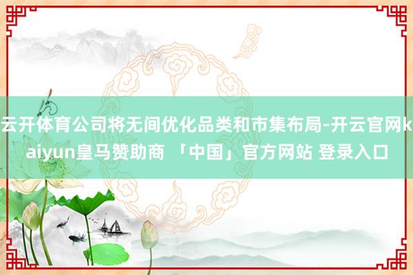 云开体育公司将无间优化品类和市集布局-开云官网kaiyun皇马赞助商 「中国」官方网站 登录入口