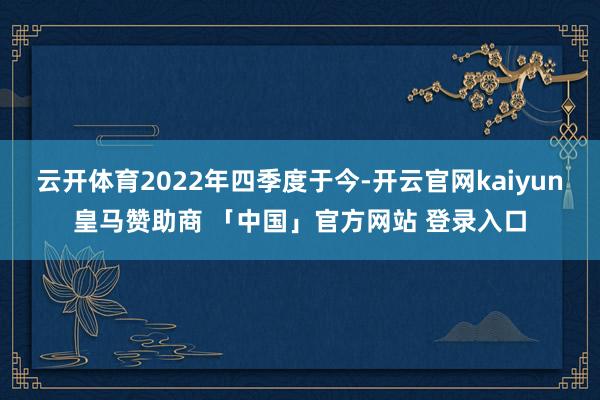 云开体育2022年四季度于今-开云官网kaiyun皇马赞助商 「中国」官方网站 登录入口