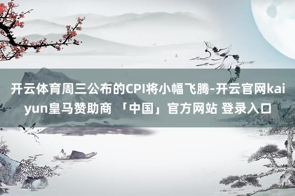 开云体育周三公布的CPI将小幅飞腾-开云官网kaiyun皇马赞助商 「中国」官方网站 登录入口