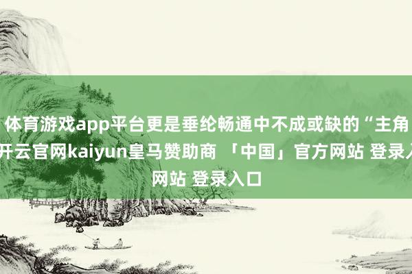 体育游戏app平台更是垂纶畅通中不成或缺的“主角”-开云官网kaiyun皇马赞助商 「中国」官方网站 登录入口