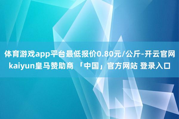 体育游戏app平台最低报价0.80元/公斤-开云官网kaiyun皇马赞助商 「中国」官方网站 登录入口