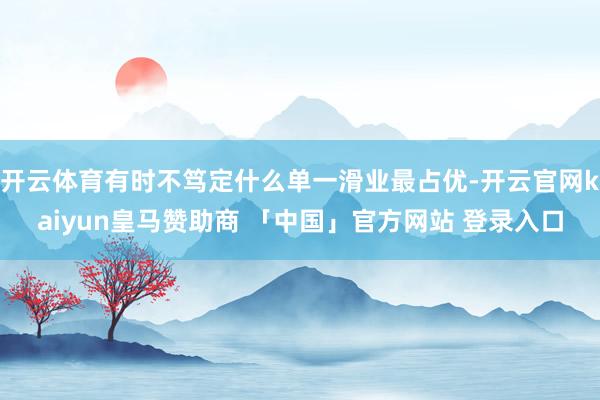 开云体育有时不笃定什么单一滑业最占优-开云官网kaiyun皇马赞助商 「中国」官方网站 登录入口