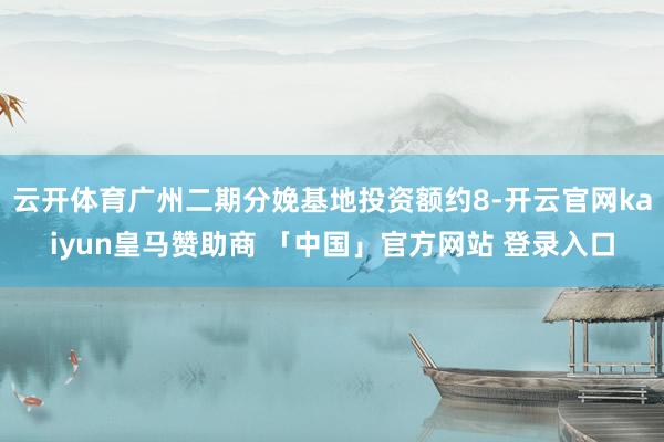 云开体育广州二期分娩基地投资额约8-开云官网kaiyun皇马赞助商 「中国」官方网站 登录入口