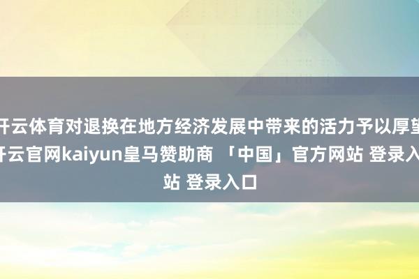 开云体育对退换在地方经济发展中带来的活力予以厚望-开云官网kaiyun皇马赞助商 「中国」官方网站 登录入口