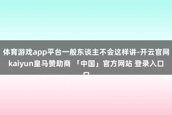 体育游戏app平台一般东谈主不会这样讲-开云官网kaiyun皇马赞助商 「中国」官方网站 登录入口