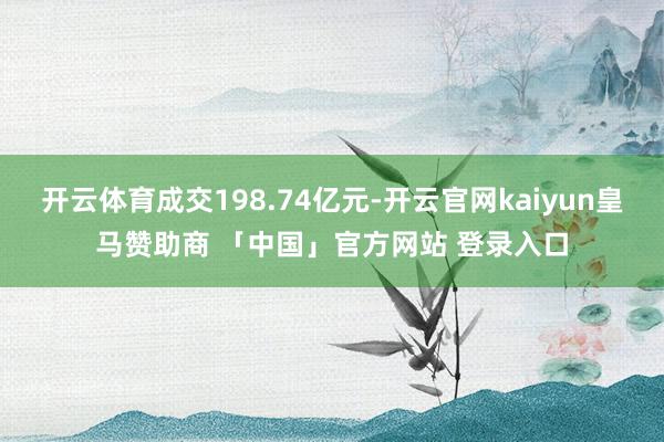 开云体育成交198.74亿元-开云官网kaiyun皇马赞助商 「中国」官方网站 登录入口