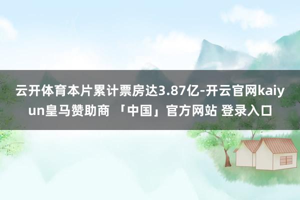 云开体育本片累计票房达3.87亿-开云官网kaiyun皇马赞助商 「中国」官方网站 登录入口
