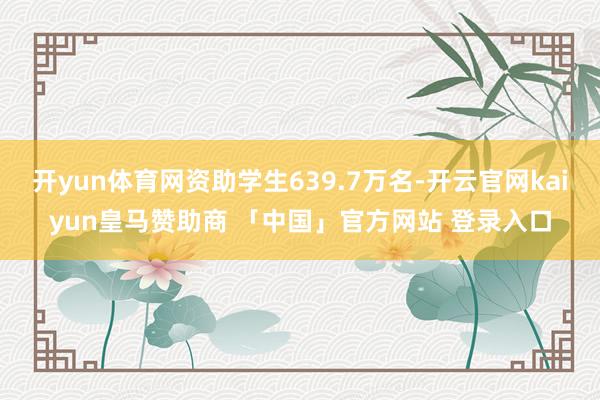 开yun体育网资助学生639.7万名-开云官网kaiyun皇马赞助商 「中国」官方网站 登录入口