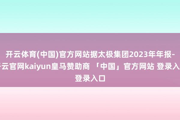 开云体育(中国)官方网站据太极集团2023年年报-开云官网kaiyun皇马赞助商 「中国」官方网站 登录入口