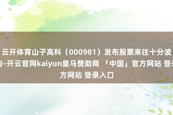 云开体育山子高科（000981）发布股票来往十分波动公告-开云官网kaiyun皇马赞助商 「中国」官方网站 登录入口