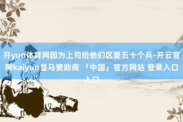 开yun体育网因为上司给他们区要五十个兵-开云官网kaiyun皇马赞助商 「中国」官方网站 登录入口