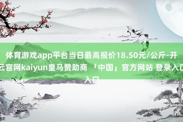 体育游戏app平台当日最高报价18.50元/公斤-开云官网kaiyun皇马赞助商 「中国」官方网站 登录入口