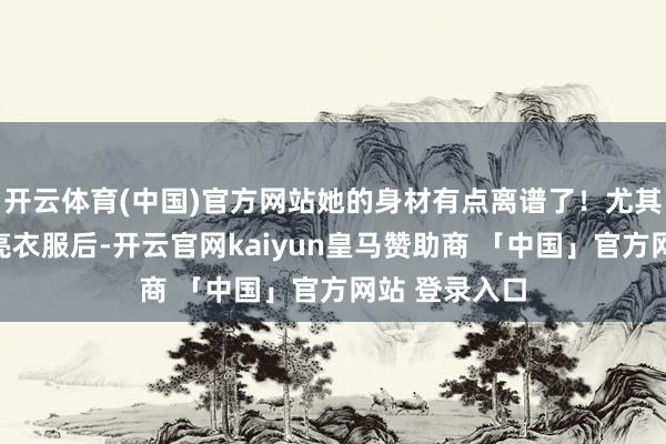 开云体育(中国)官方网站她的身材有点离谱了！尤其是她穿上漂亮衣服后-开云官网kaiyun皇马赞助商 「中国」官方网站 登录入口