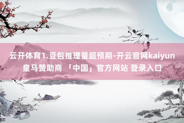 云开体育1.豆包推理量超预期-开云官网kaiyun皇马赞助商 「中国」官方网站 登录入口