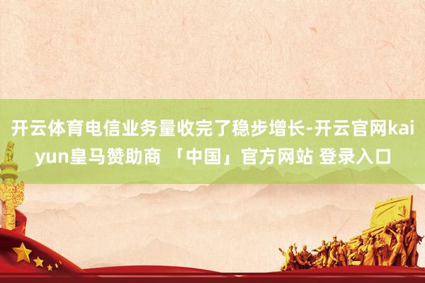 开云体育电信业务量收完了稳步增长-开云官网kaiyun皇马赞助商 「中国」官方网站 登录入口