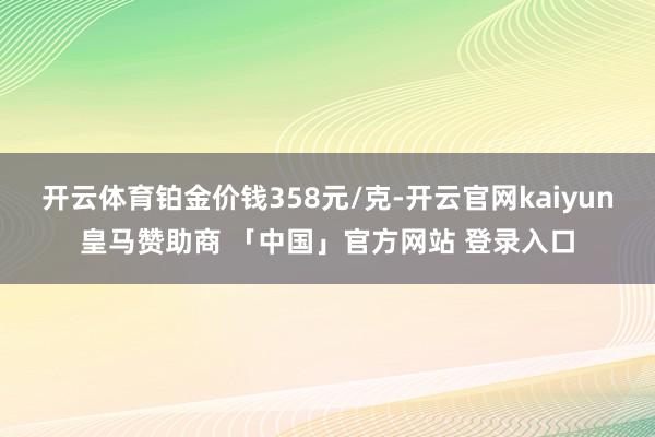 开云体育铂金价钱358元/克-开云官网kaiyun皇马赞助商 「中国」官方网站 登录入口