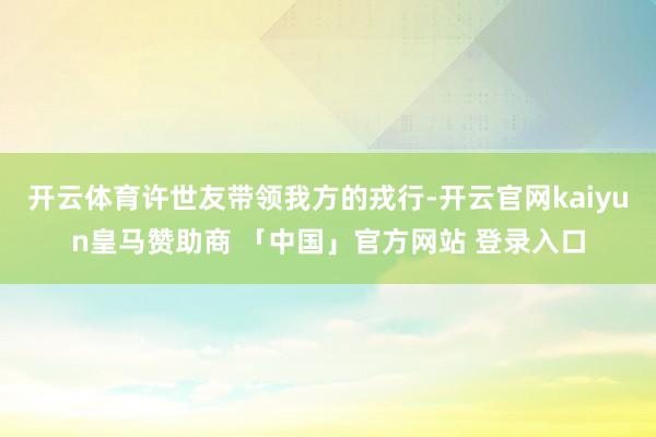 开云体育许世友带领我方的戎行-开云官网kaiyun皇马赞助商 「中国」官方网站 登录入口