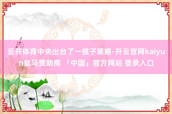 云开体育中央出台了一揽子策略-开云官网kaiyun皇马赞助商 「中国」官方网站 登录入口