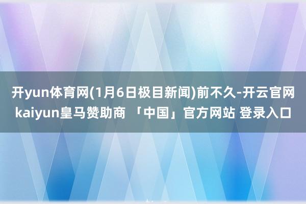开yun体育网(1月6日极目新闻)　　前不久-开云官网kaiyun皇马赞助商 「中国」官方网站 登录入口