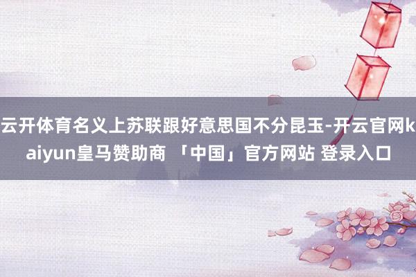 云开体育名义上苏联跟好意思国不分昆玉-开云官网kaiyun皇马赞助商 「中国」官方网站 登录入口