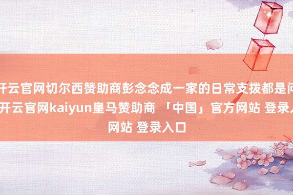开云官网切尔西赞助商彭念念成一家的日常支拨都是问题-开云官网kaiyun皇马赞助商 「中国」官方网站 登录入口
