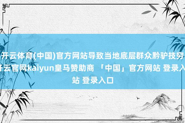 开云体育(中国)官方网站导致当地底层群众黔驴技穷-开云官网kaiyun皇马赞助商 「中国」官方网站 登录入口