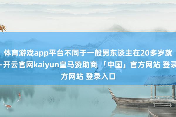 体育游戏app平台不同于一般男东谈主在20多岁就成亲-开云官网kaiyun皇马赞助商 「中国」官方网站 登录入口