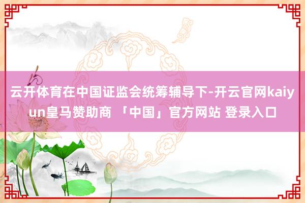 云开体育在中国证监会统筹辅导下-开云官网kaiyun皇马赞助商 「中国」官方网站 登录入口