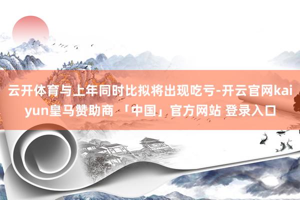 云开体育与上年同时比拟将出现吃亏-开云官网kaiyun皇马赞助商 「中国」官方网站 登录入口