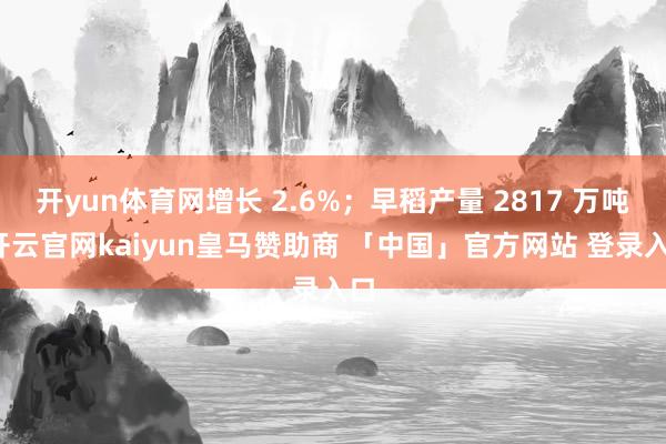 开yun体育网增长 2.6%；早稻产量 2817 万吨-开云官网kaiyun皇马赞助商 「中国」官方网站 登录入口