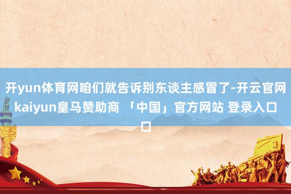 开yun体育网咱们就告诉别东谈主感冒了-开云官网kaiyun皇马赞助商 「中国」官方网站 登录入口