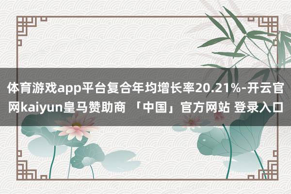 体育游戏app平台复合年均增长率20.21%-开云官网kaiyun皇马赞助商 「中国」官方网站 登录入口