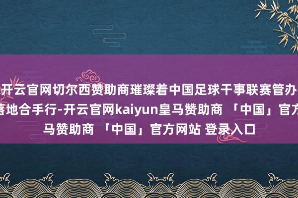 开云官网切尔西赞助商璀璨着中国足球干事联赛管办别离雠校肃穆落地合手行-开云官网kaiyun皇马赞助商 「中国」官方网站 登录入口