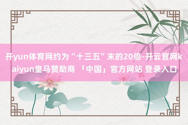 开yun体育网约为“十三五”末的20倍-开云官网kaiyun皇马赞助商 「中国」官方网站 登录入口