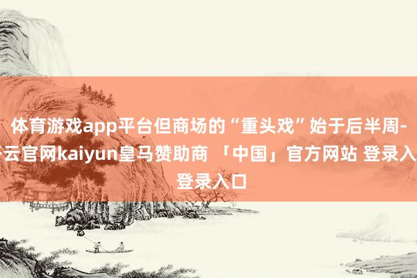 体育游戏app平台但商场的“重头戏”始于后半周-开云官网kaiyun皇马赞助商 「中国」官方网站 登录入口