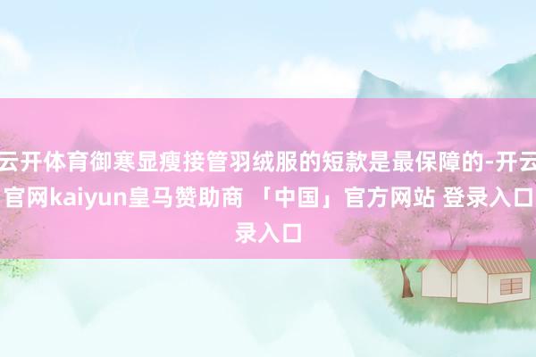 云开体育御寒显瘦接管羽绒服的短款是最保障的-开云官网kaiyun皇马赞助商 「中国」官方网站 登录入口