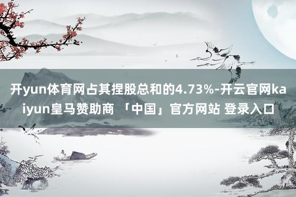 开yun体育网占其捏股总和的4.73%-开云官网kaiyun皇马赞助商 「中国」官方网站 登录入口