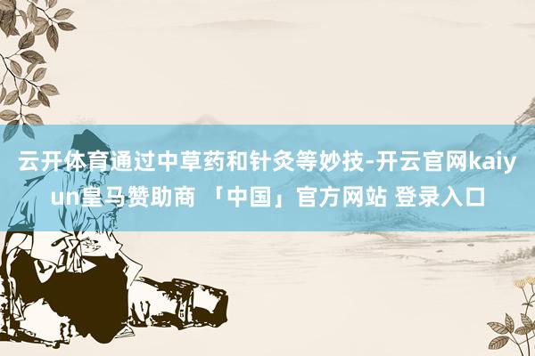云开体育通过中草药和针灸等妙技-开云官网kaiyun皇马赞助商 「中国」官方网站 登录入口