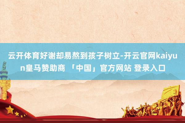 云开体育好谢却易熬到孩子树立-开云官网kaiyun皇马赞助商 「中国」官方网站 登录入口