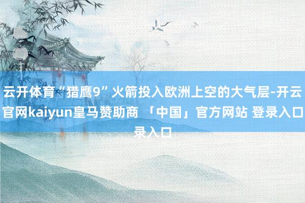 云开体育“猎鹰9”火箭投入欧洲上空的大气层-开云官网kaiyun皇马赞助商 「中国」官方网站 登录入口