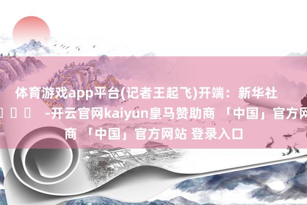 体育游戏app平台(记者王起飞)　　开端：新华社      		  					  -开云官网kaiyun皇马赞助商 「中国」官方网站 登录入口