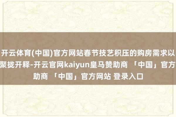 开云体育(中国)官方网站春节技艺积压的购房需求以及入学需求的聚拢开释-开云官网kaiyun皇马赞助商 「中国」官方网站 登录入口