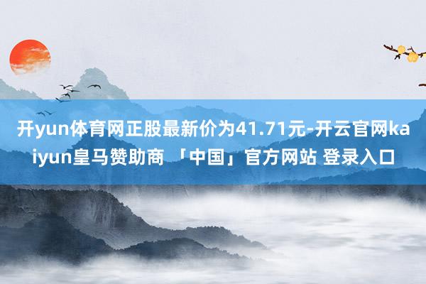 开yun体育网正股最新价为41.71元-开云官网kaiyun皇马赞助商 「中国」官方网站 登录入口