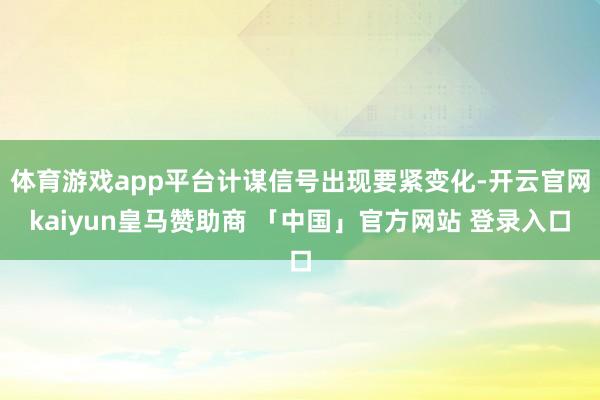 体育游戏app平台计谋信号出现要紧变化-开云官网kaiyun皇马赞助商 「中国」官方网站 登录入口