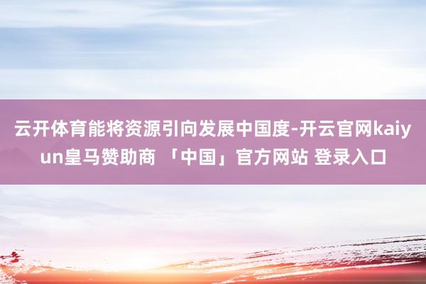 云开体育能将资源引向发展中国度-开云官网kaiyun皇马赞助商 「中国」官方网站 登录入口