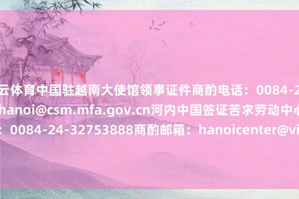 开云体育中国驻越南大使馆领事证件商酌电话：0084-24-38235569商酌邮箱：hanoi@csm.mfa.gov.cn河内中国签证苦求劳动中心商酌电话：0084-24-32753888商酌邮箱：hanoicenter@visaforchina.org    -开云官网kaiyun皇马赞助商 「中国」官方网站 登录入口
