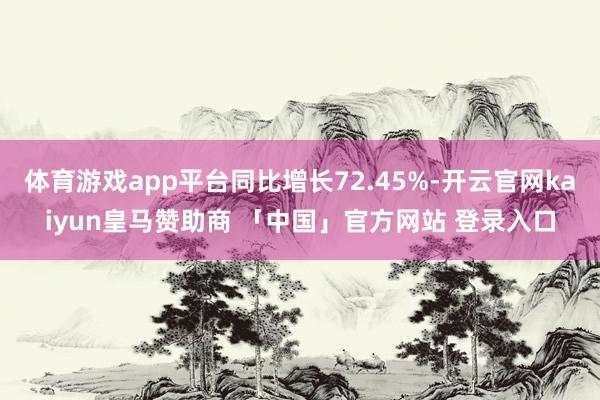 体育游戏app平台同比增长72.45%-开云官网kaiyun皇马赞助商 「中国」官方网站 登录入口