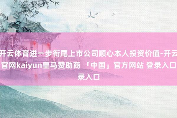 开云体育进一步衔尾上市公司顺心本人投资价值-开云官网kaiyun皇马赞助商 「中国」官方网站 登录入口