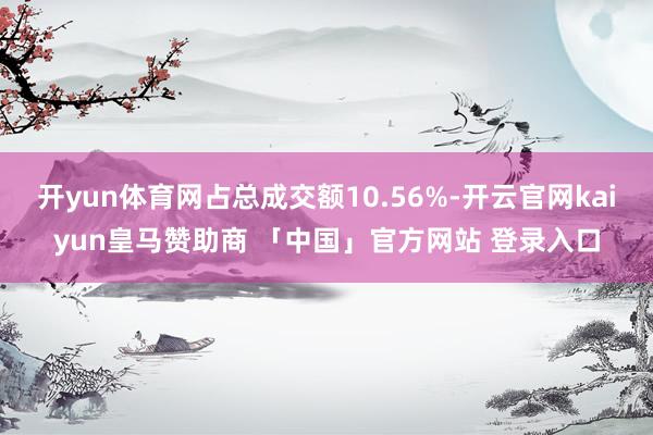 开yun体育网占总成交额10.56%-开云官网kaiyun皇马赞助商 「中国」官方网站 登录入口