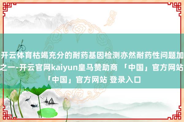 开云体育枯竭充分的耐药基因检测亦然耐药性问题加重的原因之一-开云官网kaiyun皇马赞助商 「中国」官方网站 登录入口